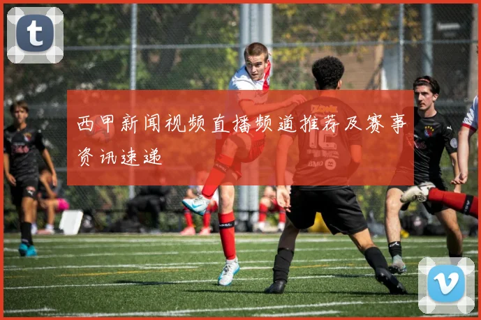 西甲新闻视频直播频道推荐及赛事资讯速递