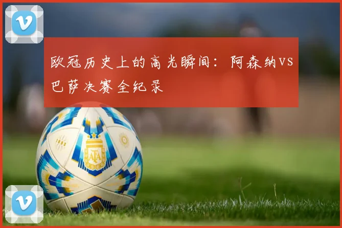 欧冠历史上的高光瞬间：阿森纳vs巴萨决赛全纪录