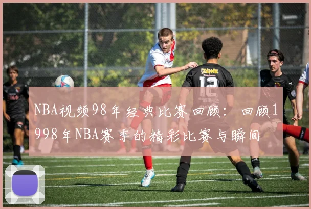 NBA视频98年经典比赛回顾：回顾1998年NBA赛季的精彩比赛与瞬间