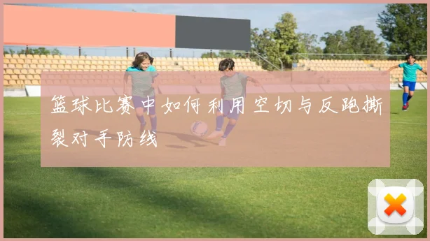 篮球比赛中如何利用空切与反跑撕裂对手防线